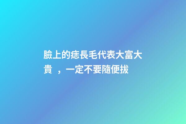 臉上的痣長毛代表大富大貴，一定不要隨便拔